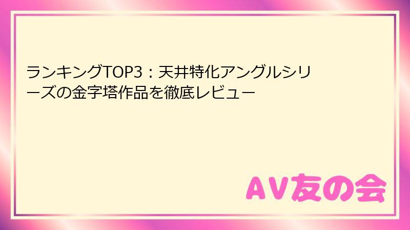 ランキングTOP3：天井特化アングルシリーズの金字塔作品を徹底レビュー
