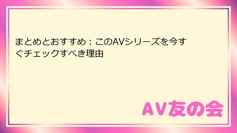 まとめとおすすめ：このAVシリーズを今すぐチェックすべき理由