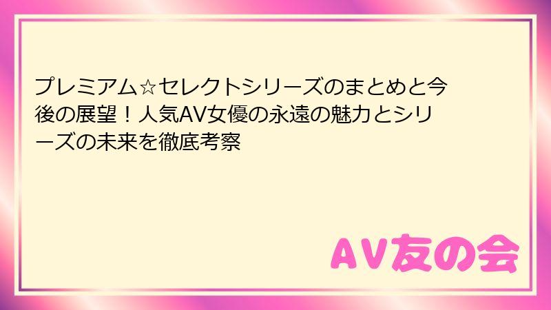 プレミアム☆セレクトシリーズのまとめと今後の展望！人気AV女優の永遠の魅力とシリーズの未来を徹底考察
