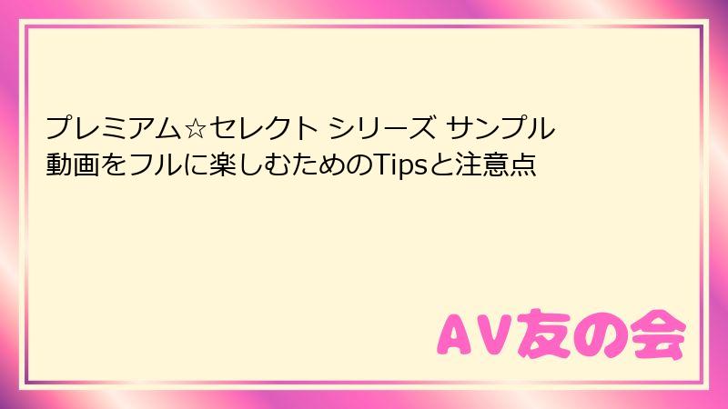 プレミアム☆セレクト シリーズ サンプル動画をフルに楽しむためのTipsと注意点