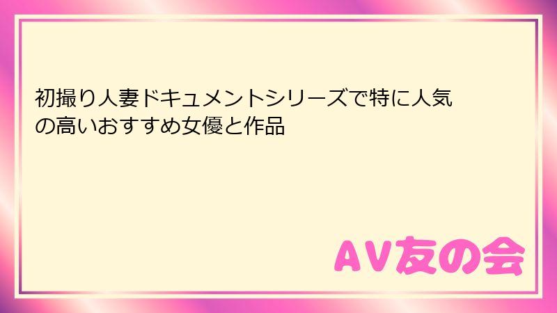 初撮り人妻ドキュメントシリーズで特に人気の高いおすすめ女優と作品