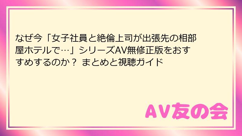 なぜ今「女子社員と絶倫上司が出張先の相部屋ホテルで…」シリーズAV無修正版をおすすめするのか? まとめと視聴ガイド