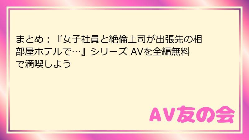 まとめ：『女子社員と絶倫上司が出張先の相部屋ホテルで…』シリーズ AVを全編無料で満喫しよう