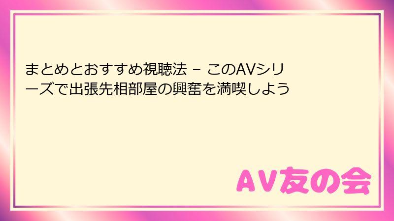 まとめとおすすめ視聴法 – このAVシリーズで出張先相部屋の興奮を満喫しよう