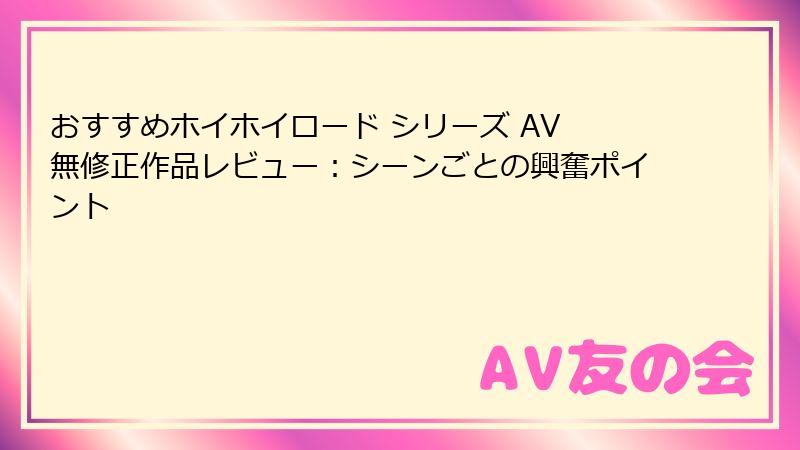 おすすめホイホイロード シリーズ AV 無修正作品レビュー：シーンごとの興奮ポイント