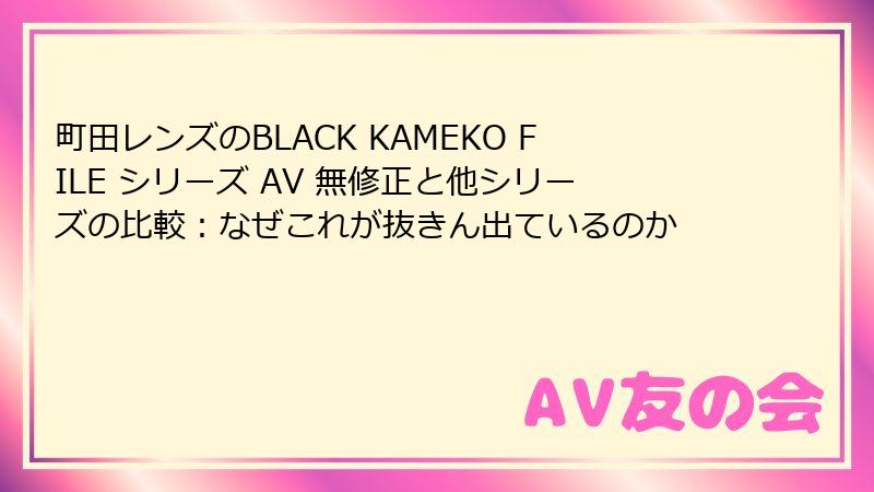 町田レンズのBLACK KAMEKO FILE シリーズ AV 無修正と他シリーズの比較：なぜこれが抜きん出ているのか