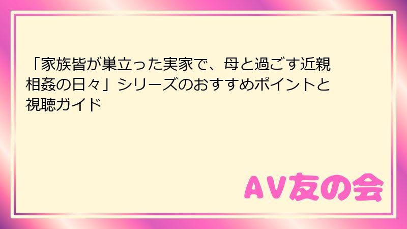 「家族皆が巣立った実家で、母と過ごす近親相姦の日々」シリーズのおすすめポイントと視聴ガイド