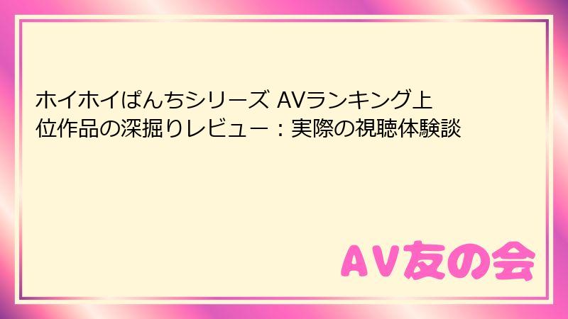 ホイホイぱんちシリーズ AVランキング上位作品の深掘りレビュー:実際の視聴体験談