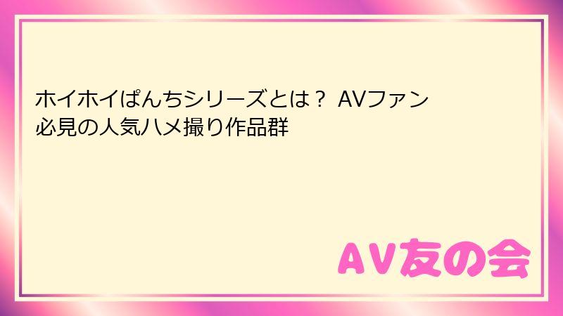 ホイホイぱんちシリーズとは？ AVファン必見の人気ハメ撮り作品群