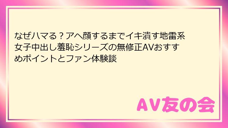 なぜハマる？アヘ顔するまでイキ潰す地雷系女子中出し羞恥シリーズの無修正AVおすすめポイントとファン体験談