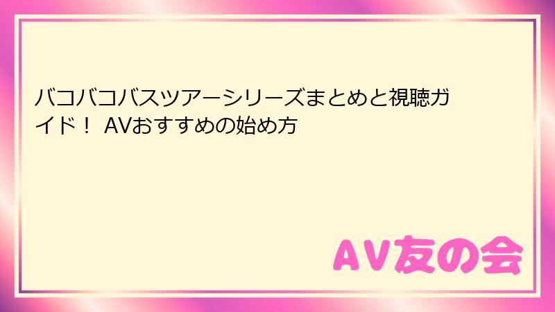 バコバコバスツアーシリーズまとめと視聴ガイド！ AVおすすめの始め方