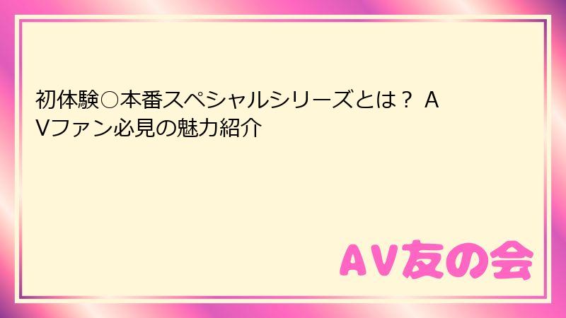 初体験○本番スペシャルシリーズとは？ AVファン必見の魅力紹介