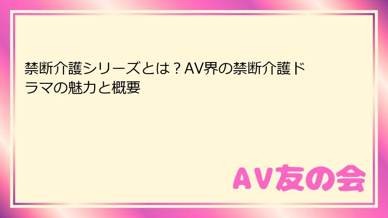 禁断介護シリーズとは？AV界の禁断介護ドラマの魅力と概要