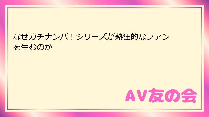 なぜガチナンパ!シリーズが熱狂的なファンを生むのか