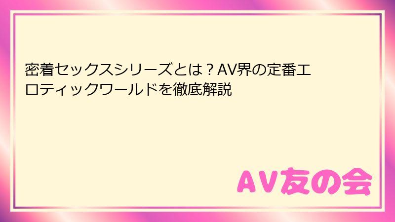 密着セックスシリーズとは？AV界の定番エロティックワールドを徹底解説