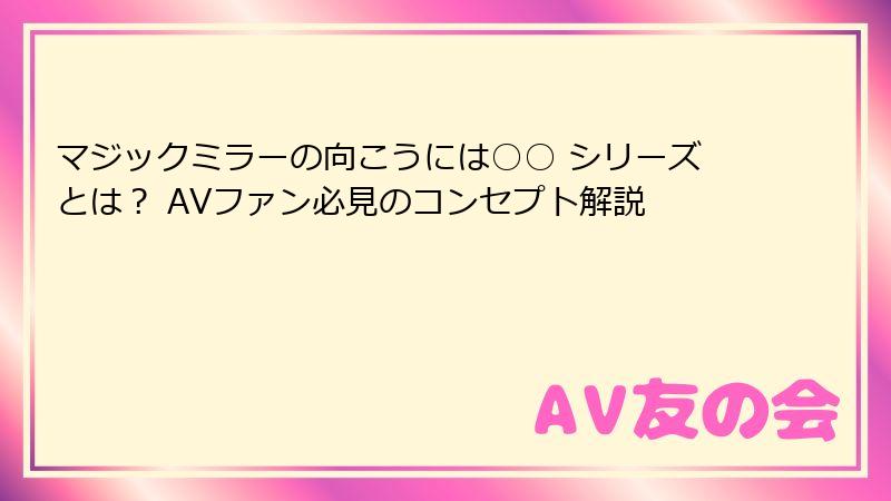 マジックミラーの向こうには○○ シリーズとは？ AVファン必見のコンセプト解説