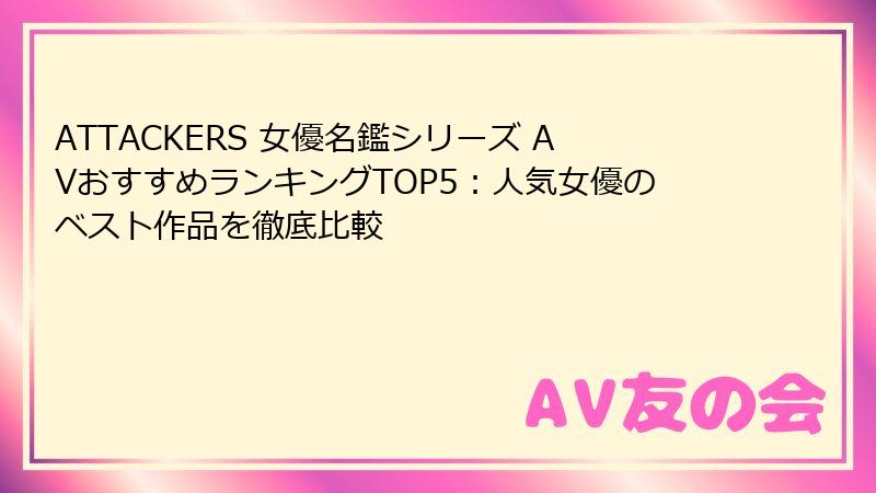ATTACKERS 女優名鑑シリーズ AVおすすめランキングTOP5：人気女優のベスト作品を徹底比較