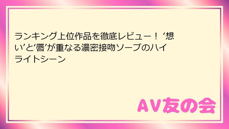 ランキング上位作品を徹底レビュー！ ‘想い’と‘唇’が重なる濃密接吻ソープのハイライトシーン