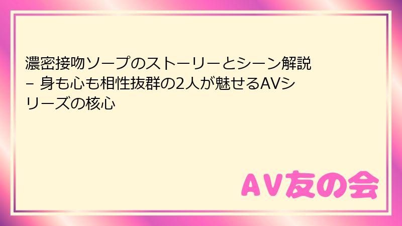 濃密接吻ソープのストーリーとシーン解説 – 身も心も相性抜群の2人が魅せるAVシリーズの核心