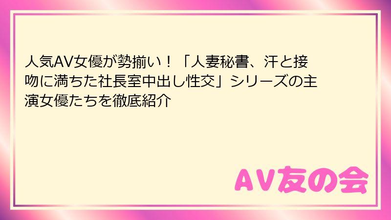 人気AV女優が勢揃い！「人妻秘書、汗と接吻に満ちた社長室中出し性交」シリーズの主演女優たちを徹底紹介