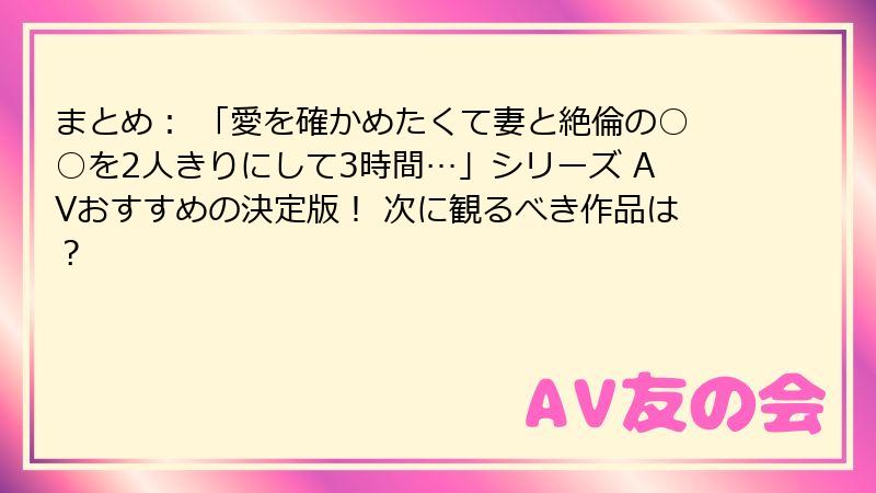 まとめ： 「愛を確かめたくて妻と絶倫の○○を2人きりにして3時間…」シリーズ AVおすすめの決定版！ 次に観るべき作品は？
