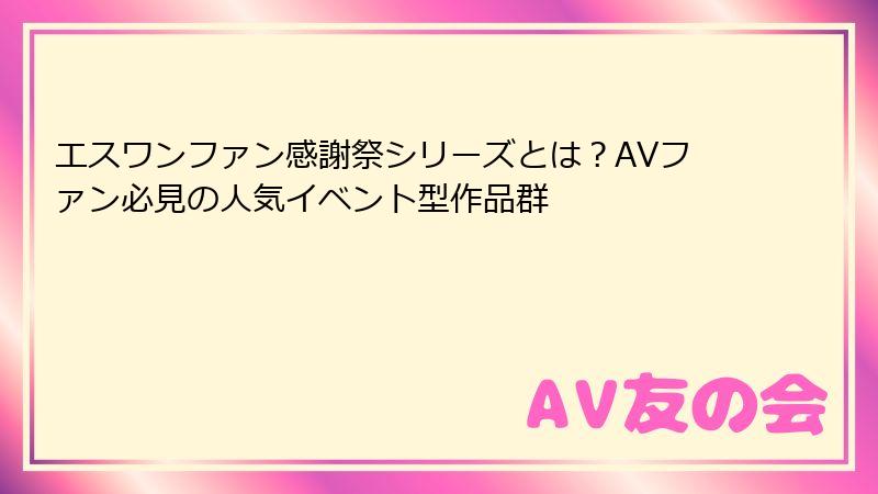 エスワンファン感謝祭シリーズとは？AVファン必見の人気イベント型作品群