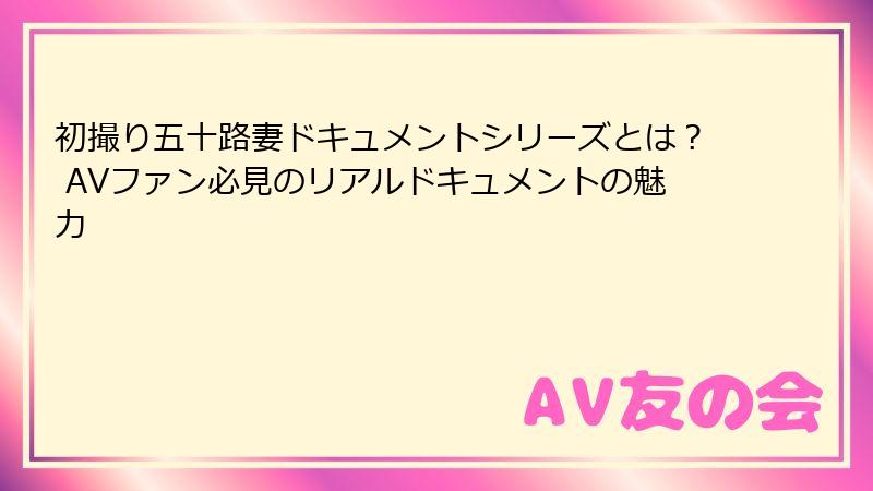 初撮り五十路妻ドキュメントシリーズとは？ AVファン必見のリアルドキュメントの魅力