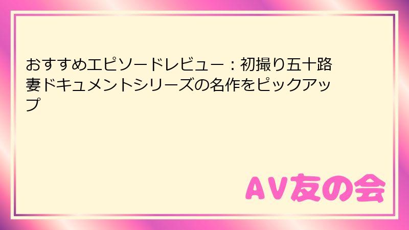 おすすめエピソードレビュー：初撮り五十路妻ドキュメントシリーズの名作をピックアップ