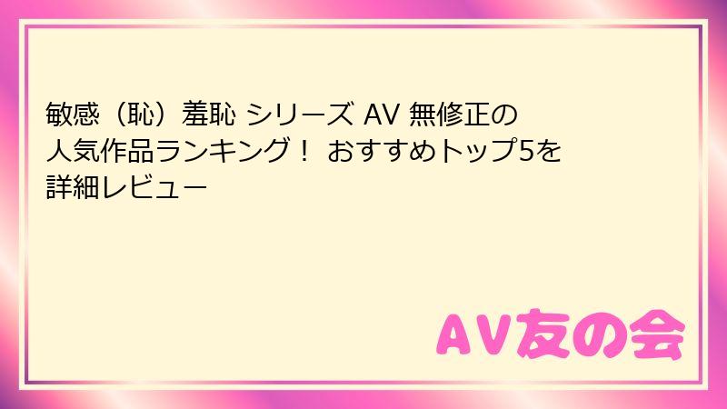 敏感（恥）羞恥 シリーズ AV 無修正の人気作品ランキング！ おすすめトップ5を詳細レビュー