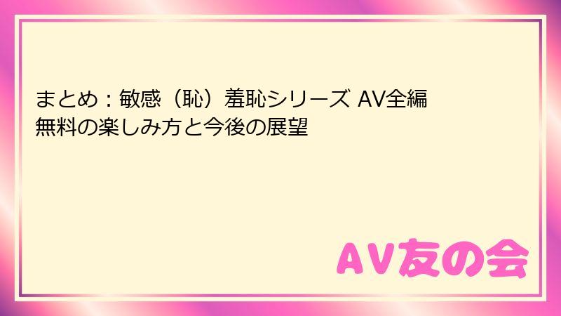 まとめ：敏感（恥）羞恥シリーズ AV全編無料の楽しみ方と今後の展望