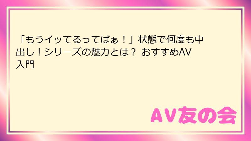 「もうイッてるってばぁ!」状態で何度も中出し!シリーズの魅力とは? おすすめAV入門