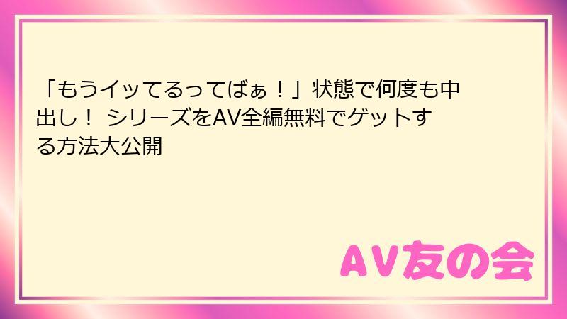 「もうイッてるってばぁ!」状態で何度も中出し! シリーズをAV全編無料でゲットする方法大公開
