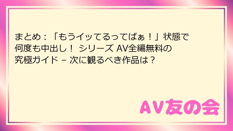 まとめ:「もうイッてるってばぁ!」状態で何度も中出し! シリーズ AV全編無料の究極ガイド – 次に観るべき作品は?