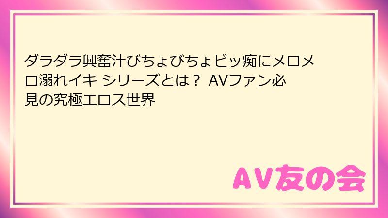 ダラダラ興奮汁びちょびちょビッ痴にメロメロ溺れイキ シリーズとは? AVファン必見の究極エロス世界