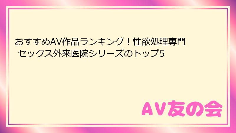 おすすめAV作品ランキング！性欲処理専門 セックス外来医院シリーズのトップ5