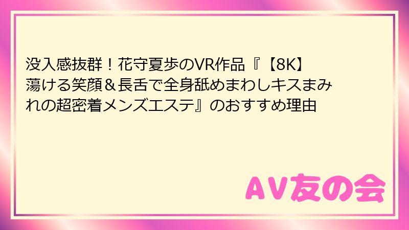 没入感抜群！花守夏歩のVR作品『【8K】蕩ける笑顔＆長舌で全身舐めまわしキスまみれの超密着メンズエステ』のおすすめ理由