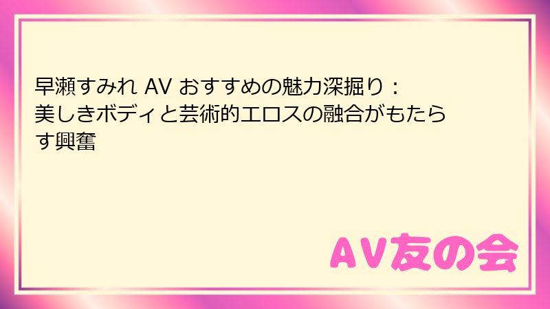 早瀬すみれ AV おすすめの魅力深掘り：美しきボディと芸術的エロスの融合がもたらす興奮