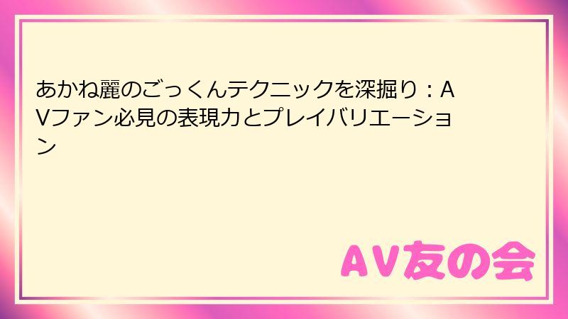 あかね麗のごっくんテクニックを深掘り：AVファン必見の表現力とプレイバリエーション