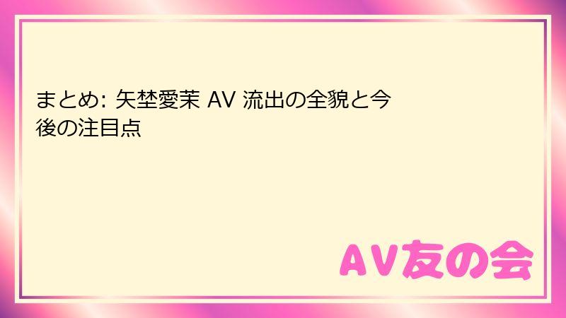 まとめ: 矢埜愛茉 AV 流出の全貌と今後の注目点