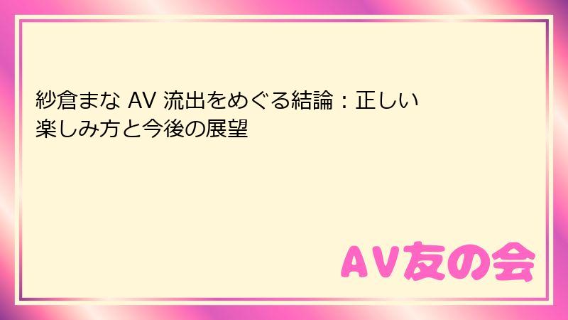 紗倉まな AV 流出をめぐる結論:正しい楽しみ方と今後の展望