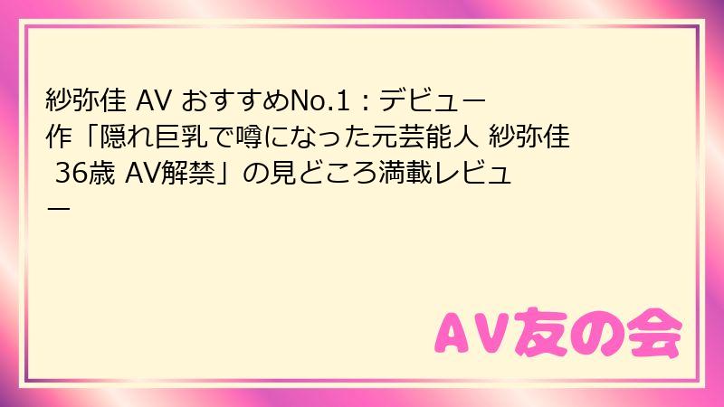 紗弥佳 AV おすすめNo.1：デビュー作「隠れ巨乳で噂になった元芸能人 紗弥佳 36歳 AV解禁」の見どころ満載レビュー