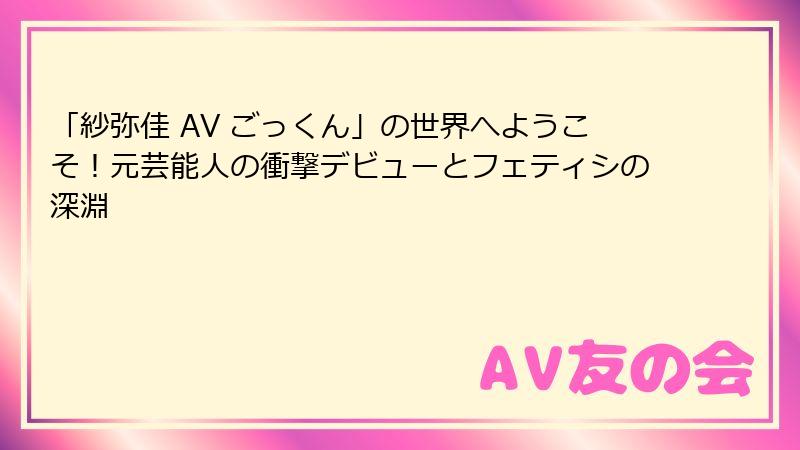 「紗弥佳 AV ごっくん」の世界へようこそ！元芸能人の衝撃デビューとフェティシの深淵