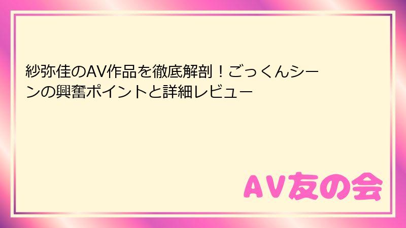紗弥佳のAV作品を徹底解剖！ごっくんシーンの興奮ポイントと詳細レビュー