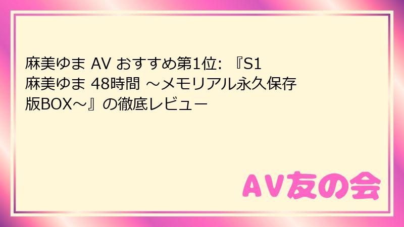麻美ゆま AV おすすめ第1位: 『S1麻美ゆま 48時間 ～メモリアル永久保存版BOX～』の徹底レビュー
