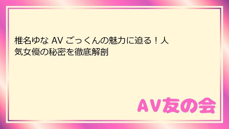 椎名ゆな AV ごっくんの魅力に迫る！人気女優の秘密を徹底解剖