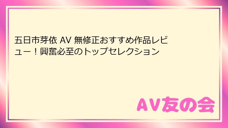 五日市芽依 AV 無修正おすすめ作品レビュー！興奮必至のトップセレクション