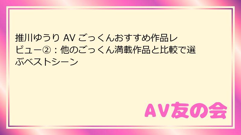 推川ゆうり AV ごっくんおすすめ作品レビュー②:他のごっくん満載作品と比較で選ぶベストシーン