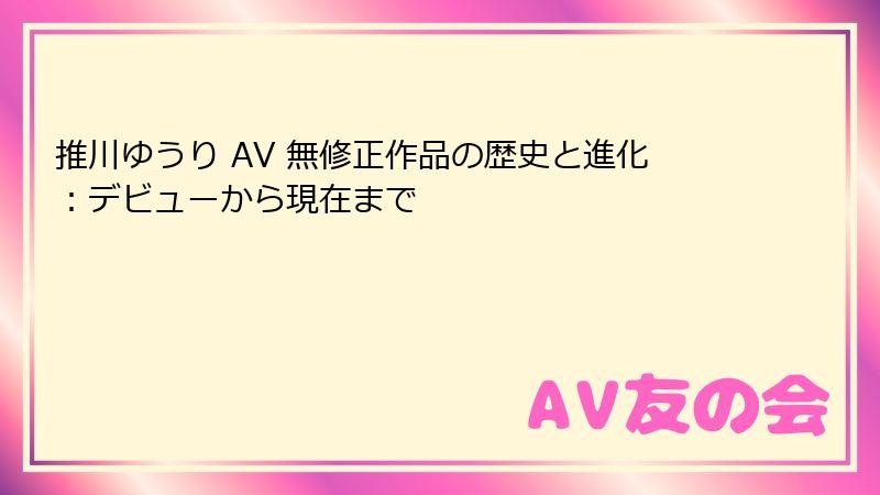 推川ゆうり AV 無修正作品の歴史と進化:デビューから現在まで