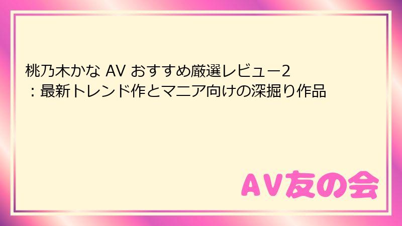 桃乃木かな AV おすすめ厳選レビュー2:最新トレンド作とマニア向けの深掘り作品