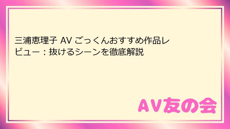 三浦恵理子 AV ごっくんおすすめ作品レビュー:抜けるシーンを徹底解説